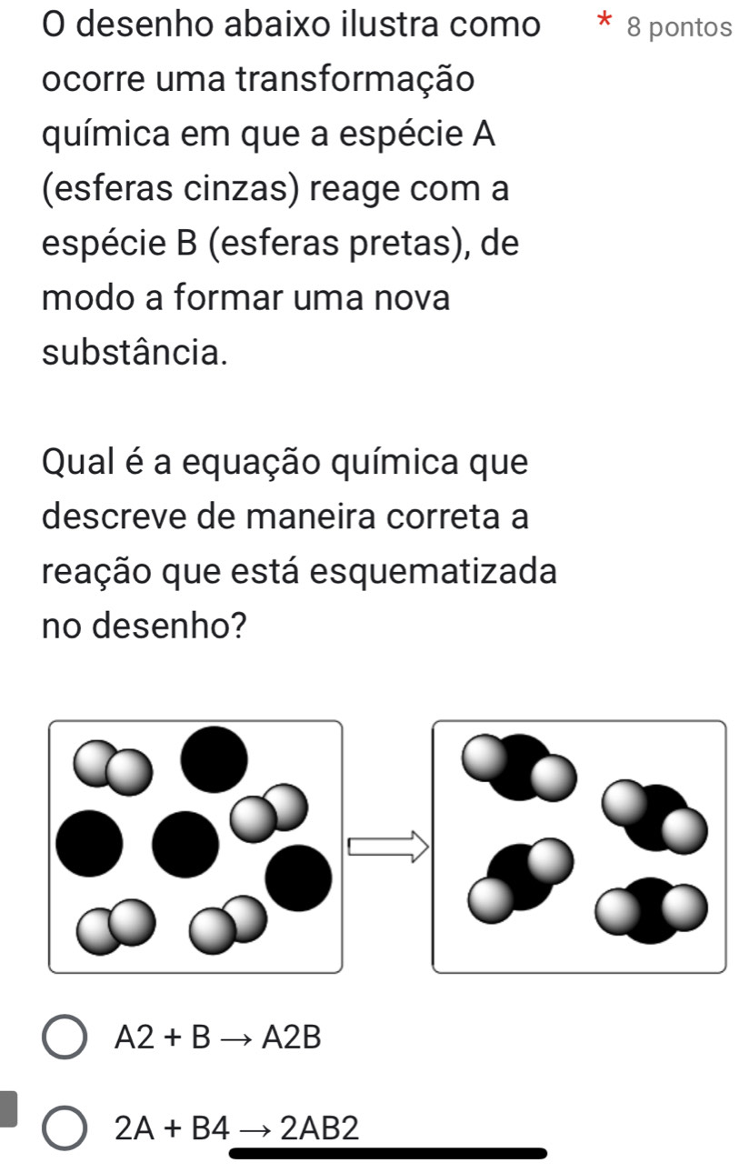 desenho abaixo ilustra como * 8 pontos
ocorre uma transformação
química em que a espécie A
(esferas cinzas) reage com a
espécie B (esferas pretas), de
modo a formar uma nova
substância.
Qual é a equação química que
descreve de maneira correta a
reação que está esquematizada
no desenho?
A2+Bto A2B
2A+B4to 2AB2