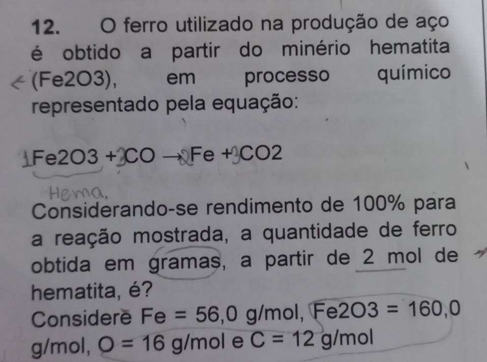 ferro utilizado na produção de aço 
é obtido a partir do minério hematita 
(Fe2O3), em processo químico 
representado pela equação:
Fe2O3+COto^=e+CO2
Considerando-se rendimento de 100% para 
a reação mostrada, a quantidade de ferro 
obtida em gramas, a partir de 2 mol de 
hematita, é? 
Considere Fe=56,0 g/mol, Fe 2O3=160,0
g/mol, O=16g/mol e C=12g/mol