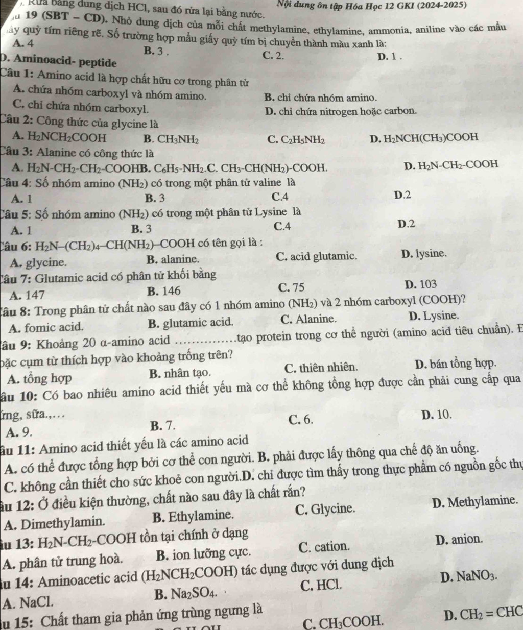 Rừa bằng dung dịch HCl, sau đó rửa lại bằng nước. Nội dung ôn tập Hóa Học 12 GKI (2024-2025)
lu 19 (SBT - CD). Nhỏ dung dịch của mỗi chất methylamine, ethylamine, ammonia, aniline vào các mầu
mây quỳ tím riêng rẽ. Số trường hợp mẫu giấy quỳ tím bị chuyền thành màu xanh là:
A. 4 B. 3 .
C. 2. D. 1 .
D. Aminoacid- peptide
Câu 1: Amino acid là hợp chất hữu cơ trong phân tử
A. chứa nhóm carboxyl và nhóm amino. B. chi chứa nhóm amino.
C. chỉ chứa nhóm carboxyl.
D. chỉ chứa nitrogen hoặc carbon.
Câu 2: Công thức của glycine là
A. H_2NCH_2COOH B. CH_3NH_2 C. C_2H_5NH_2 D. H_2NCH (CH₃)COOH
Câu 3: Alanine có công thức là
A. H_2N-CH_2-CH_2 -COOHB.C_6H_5-NH_2.C.CH_3-CH(NH_2) COO H
D. H_2N-CH_2-COOH
Câu 4: Số nhóm amino (NH₂) có trong một phân tử valine là
A. 1 B. 3 C.4 D.2
Câu 5: Số nhóm amino (NH₂) có trong một phân tử Lysine là
A. 1 B. 3
C.4 D.2
Câu 6: H_2N-(CH_2)_4-CH(NH_2) (2)-COOH có tên gọi là :
A. glycine. B. alanine. C. acid glutamic. D. lysine.
Câu 7: Glutamic acid có phân tử khối bằng
A. 147 B. 146 C. 75 D. 103
Tâu 8: Trong phân tử chất nào sau đây có 1 nhóm amino (NH₂) và 2 nhóm carboxyl (COOH)?
A. fomic acid. B. glutamic acid. C. Alanine. D. Lysine.
ầu 9: Khoảng 20 α-amino acid _ tạo protein trong cơ thể người (amino acid tiêu chuẩn). E
bặc cụm từ thích hợp vào khoảng trống trên?
A. tổng hợp B. nhân tạo. C. thiên nhiên. D. bán tổng hợp.
ầu 10: Có bao nhiêu amino acid thiết yếu mà cơ thể không tổng hợp được cần phải cung cấp qua
ứng, sữa.,… C. 6.
A. 9. B. 7. D. 10.
ầu 11: Amino acid thiết yếu là các amino acid
A. có thể được tổng hợp bởi cơ thể con người. B. phải được lấy thông qua chế độ ăn uống.
C. không cần thiết cho sức khoẻ con người.D. chi được tìm thấy trong thực phẩm có nguồn gốc thự
iu 12:0 điều kiện thường, chất nào sau đây là chất rắn?
A. Dimethylamin. B. Ethylamine. C. Glycine. D. Methylamine.
àu 13: H_2N-CH_2-COOH tồn tại chính ở dạng
A. phân tử trung hoà. B. ion lưỡng cực. C. cation.
D. anion.
iu 14: Aminoacetic acid (H_2NCH_2COOH) tác dụng được với dung dịch
A. NaCl.
B. Na_2SO_4. C. HCl. D. NaNO_3.
du 15: Chất tham gia phản ứng trùng ngưng là
C. CH_3COOH
D. CH_2=CHC