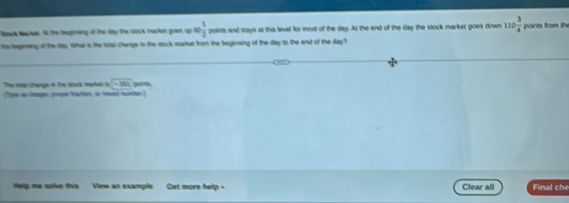 Back Markat, At the beginning of the fay the stock market goes up ∈fty  1/2  po s and stays at this level for most of the day. At the end of the day the stock market goes down 110 3/4  points from the 
he begiening of the las What s, the tusal change in the stock markst from the beginning of the day to the end of the day ? 
The toại Change a the sosk makal a -182 pones 
(Tpe as teages prpes tactón, or mand number) 
Hellp me solve this Vew an example Get more help - Clear all Final che