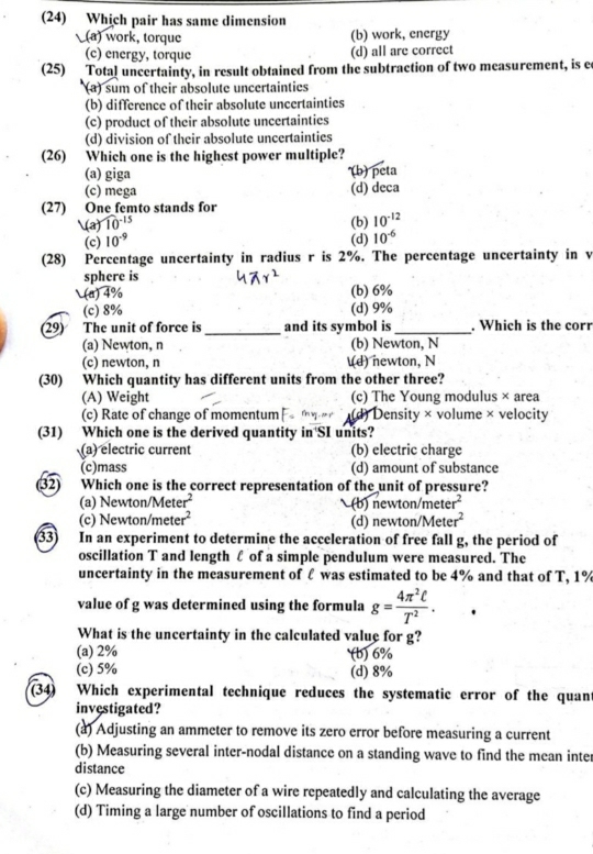 (24) Which pair has same dimension
(a) work, torque (b) work, energy
(c) energy, torque
(d) all are correct
(25) Total uncertainty, in result obtained from the subtraction of two measurement, is ee^1(a) sum of their absolute uncertainties
(b) difference of their absolute uncertainties
(c) product of their absolute uncertainties
(d) division of their absolute uncertainties
(26) Which one is the highest power multiple?
(a) giga (b) peta
(c) mega (d) deca
(27) One femto stands for
(a)10^(-15) (b) 10^(-12)
(c) 10^(-9) (d) 10^(-6)
(28) Percentage uncertainty in radius r is 2%. The percentage uncertainty in v
sphere is
sqrt(a)4°) (b) 6%
(c) 8% (d) 9%
29) The unit of force is_ and its symbol is _. Which is the corr
(a) Newton, n (b) Newton, N
(c) newton, n (d) newton, N
(30) Which quantity has different units from the other three?
(A) Weight (c) The Young modulus × area
(c) Rate of change of momentum (d) Density × volume × velocity
(31) Which one is the derived quantity in'SI units?
(a) electric current (b) electric charge
(c)mass (d) amount of substance
(32) Which one is the correct representation of the unit of pressure?
(a) Newton/Met er^2 b) newton/me er^2
(c) Newton/met 2 (d) newton/Met er^2
33) In an experiment to determine the acceleration of free fall g, the period of
oscillation T and length £ of a simple pendulum were measured. The
uncertainty in the measurement of ℓ was estimated to be 4% and that of T, 1%
value of g was determined using the formula g= 4π^2ell /T^2 .
What is the uncertainty in the calculated value for g?
(a) 2% (b) 6%
(c) 5% (d) 8%
(34) Which experimental technique reduces the systematic error of the quant
investigated?
(a) Adjusting an ammeter to remove its zero error before measuring a current
(b) Measuring several inter-nodal distance on a standing wave to find the mean inter
distance
(c) Measuring the diameter of a wire repeatedly and calculating the average
(d) Timing a large number of oscillations to find a period