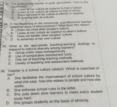 The professional teacher is quife xenocentric. How is this
manifested ? A. Looks at her culture as superior to that of others
B. Looks at her culture as inferior to that of others
C. Does not mind if her culture is inferior or superior
D. Is at home with all cultures
54. In her leadership in the community, a professional leacher
shows no signs of ethnocentrism? What does this mean?
A. Does not mind other people's culture
B. Looks at her culture as superior to other's culture
C. Does not belittle other peoples' culture
D. Is ashamed of her own culture
55. What is the appropriate teaching-learning strategy to
respond to cultural diversity among leamers?
A. Group entire class homogenously
B. Use of comparative assessment tools.
C. One set of teaching-learning methods.
D. Variety of teaching and assessment methods.
56. Teacher is a school culture catalyst. Which is expected of
her?
A. She facilitates the improvement of school culture by
what she says, how she relates to people and how she
works.
B. She enforces school rules to the letter.
C. She puts down slow learners to make every student
study hard.
D. She groups students on the basis of ethnicity.