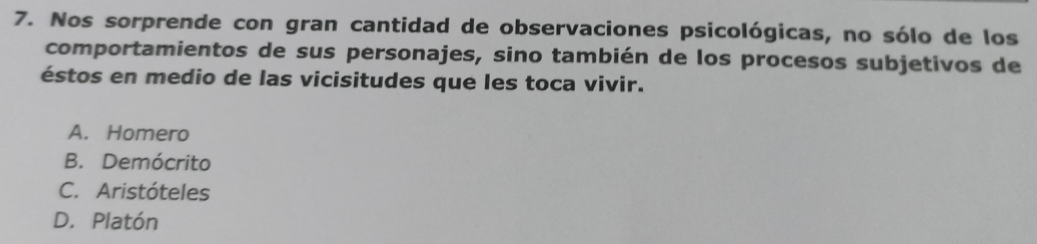 Nos sorprende con gran cantidad de observaciones psicológicas, no sólo de los
comportamientos de sus personajes, sino también de los procesos subjetivos de
éstos en medio de las vicisitudes que les toca vivir.
A. Homero
B. Demócrito
C. Aristóteles
D. Platón