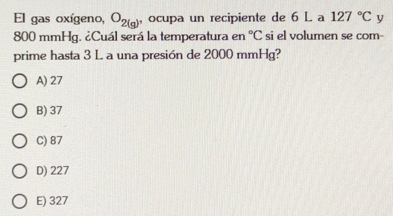 El gas oxígeno, O_2(g) , ocupa un recipiente de 6 L a 127°C y
800 mmHg. ¿Cuál será la temperatura en si el volumen se com- ^circ C
prime hasta 3 L a una presión de 2000 mmHg?
A) 27
B) 37
C) 87
D) 227
E) 327