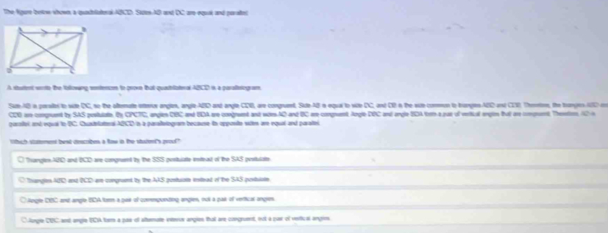 The fgare betow shown, a quadelateral ABCD. Sttes AB and DC, are equal and paraltel
A startent worte the tollowang sontencen to prove that quastriatoral ABCD is a paralterogram,
Sue AB ia peraltes to side DC, no the afternate interox anglen, angle ABD and angle CDB, are congrunt Side AB in equal to vide DC, and DD in the sde comun to trangles ABD and CDD. Thmmtor, the tranges AC e
CDO are congruent by SAS pesitulate. By CPCTC, anglen CBC and EDA are congreent and wirs AD and BC are congruent Angle DBC and angle EDA thom a puir of verical anglm that are comprumt, Thesntos, 12 
garaet and equal to BC. Cuaieiatonal ABCD is a parallelogram because in apponto suien are equal and paraltel
Whah stament best deacrben a fow in the statonts proof"
Thangte ABD and BCD are congrumnt ty the SSS postulate istead of the SAS pestulate
Thrangion AD) and (CD are congruent by the AAS postustn inteat of the SAS postulote
O lngle DBC and angle BDA tarm a pair of commponding angles, not a pair of vertical angles.
C Agle CBC and angle ECA tor a pas of altermate interor angies that are congruent, not a pair of vesitical angies