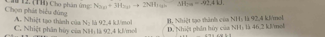 Ch 12. (TH) Cho phản ứng: N_2(g)+3H_2(g) to 2NH_3(g) △ H_298=-92,4kJ. 
Chọn phát biểu đúng
A. Nhiệt tạo thành của N_2 là 92, 4 kJ/mol
B. Nhiệt tạo thành của NH₃ là 92, 4 kJ/mol
C. Nhiệt phân hùy của NH_3 là 92, 4 kJ/mol
D. Nhiệt phân hủy của NH₃ là 46,2 kJ/mol
571681.1