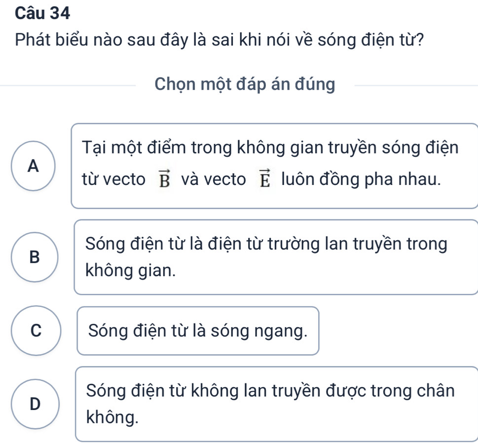 Phát biểu nào sau đây là sai khi nói về sóng điện từ?
Chọn một đáp án đúng
Tại một điểm trong không gian truyền sóng điện
A
từ vecto vector B và vecto vector E luôn đồng pha nhau.
Sóng điện từ là điện từ trường lan truyền trong
B
không gian.
C Sóng điện từ là sóng ngang.
Sóng điện từ không lan truyền được trong chân
D
không.