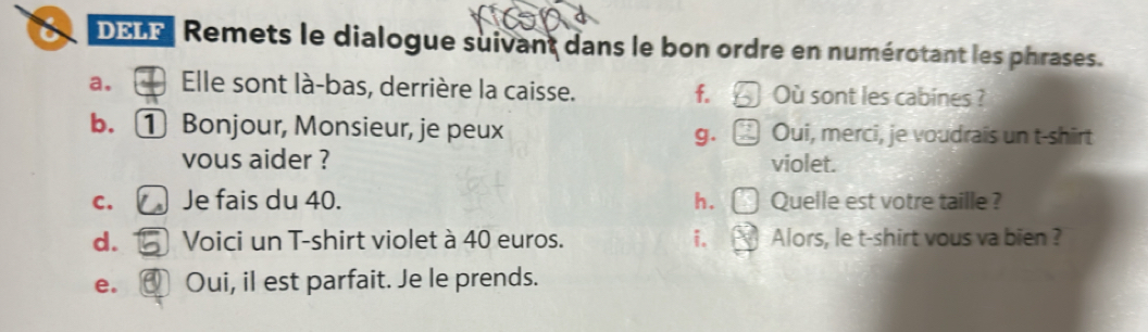 a DELF | Remets le dialogue suivant dans le bon ordre en numérotant les phrases. 
a. . Elle sont là-bas, derrière la caisse. f. Où sont les cabines ? 
b. ① Bonjour, Monsieur, je peux g. Oui, merci, je voudrais un t-shirt 
vous aider ? violet. 
C、 Je fais du 40. h. Quelle est votre taille ? 
d. Voici un T-shirt violet à 40 euros. i. Alors, le t-shirt vous va bien ? 
e. ]Oui, il est parfait. Je le prends.