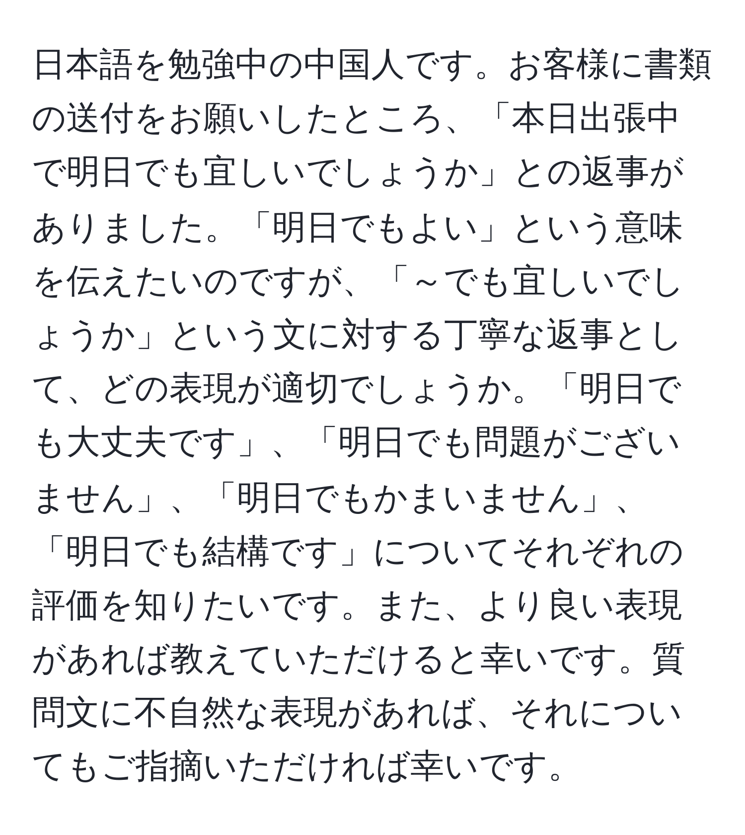 日本語を勉強中の中国人です。お客様に書類の送付をお願いしたところ、「本日出張中で明日でも宜しいでしょうか」との返事がありました。「明日でもよい」という意味を伝えたいのですが、「～でも宜しいでしょうか」という文に対する丁寧な返事として、どの表現が適切でしょうか。「明日でも大丈夫です」、「明日でも問題がございません」、「明日でもかまいません」、「明日でも結構です」についてそれぞれの評価を知りたいです。また、より良い表現があれば教えていただけると幸いです。質問文に不自然な表現があれば、それについてもご指摘いただければ幸いです。