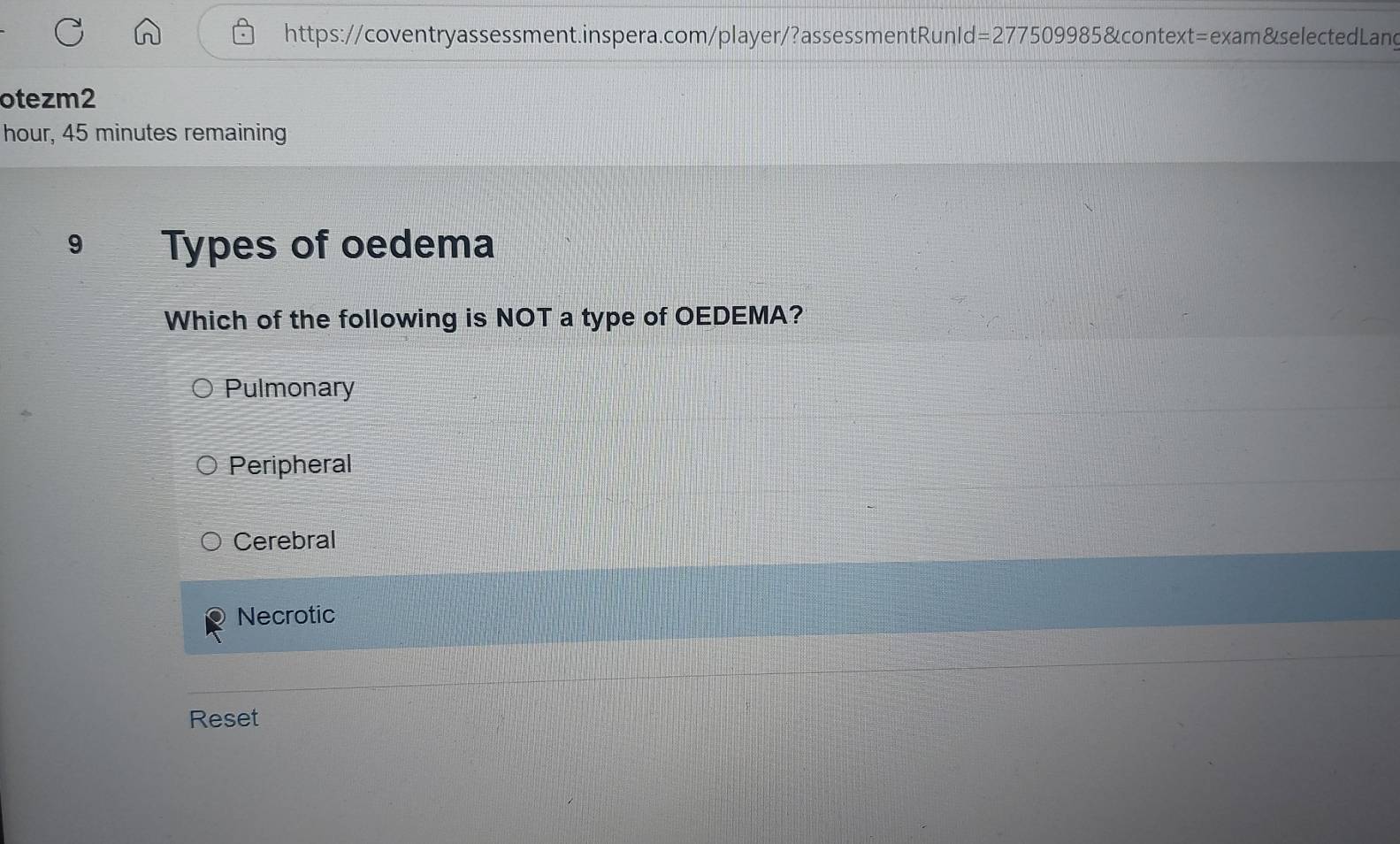 otezm2
hour, 45 minutes remaining
9 Types of oedema
Which of the following is NOT a type of OEDEMA?
Pulmonary
Peripheral
Cerebral
Necrotic
Reset