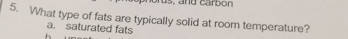 rus, and carbon
5. What type of fats are typically solid at room temperature?
a. saturated fats
h