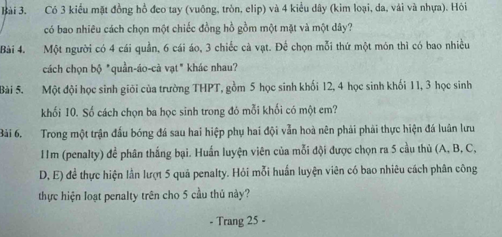 Có 3 kiểu mặt đồng hồ đeo tay (vuông, tròn, elip) và 4 kiều dây (kìm loại, da, vài và nhựa). Hỏi 
có bao nhiêu cách chọn một chiếc đồng hồ gồm một mặt và một dây? 
Bài 4. Một người có 4 cái quần, 6 cái áo, 3 chiếc cà vạt. Để chọn mỗi thứ một món thì có bao nhiều 
cách chọn bộ "quần-áo-cà vạt" khác nhau? 
Bài 5. Một đội học sinh giỏi của trường THPT, gồm 5 học sinh khối 12, 4 học sinh khối 11, 3 học sinh 
khối 10. Số cách chọn ba học sinh trong đó mỗi khối có một em? 
Bài 6. Trong một trận đấu bóng đá sau hai hiệp phụ hai đội vẫn hoà nên phải phải thực hiện đá luân lưu
11m (penalty) đề phân thắng bại. Huấn luyện viên của mỗi đội được chọn ra 5 cầu thủ (A, B, C, 
D, E) đề thực hiện lần lượt 5 quả penalty. Hỏi mỗi huấn luyện viên có bao nhiêu cách phân công 
thực hiện loạt penalty trên cho 5 cầu thủ này? 
. Trang 25 -