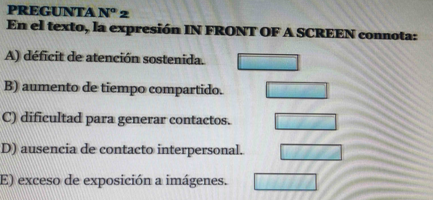 PREGUNTA N° 2
En el texto, la expresión IN FRONT OF A SCREEN connota:
A) déficit de atención sostenida.
B) aumento de tiempo compartido.
C) dificultad para generar contactos.
D) ausencia de contacto interpersonal.
E) exceso de exposición a imágenes.