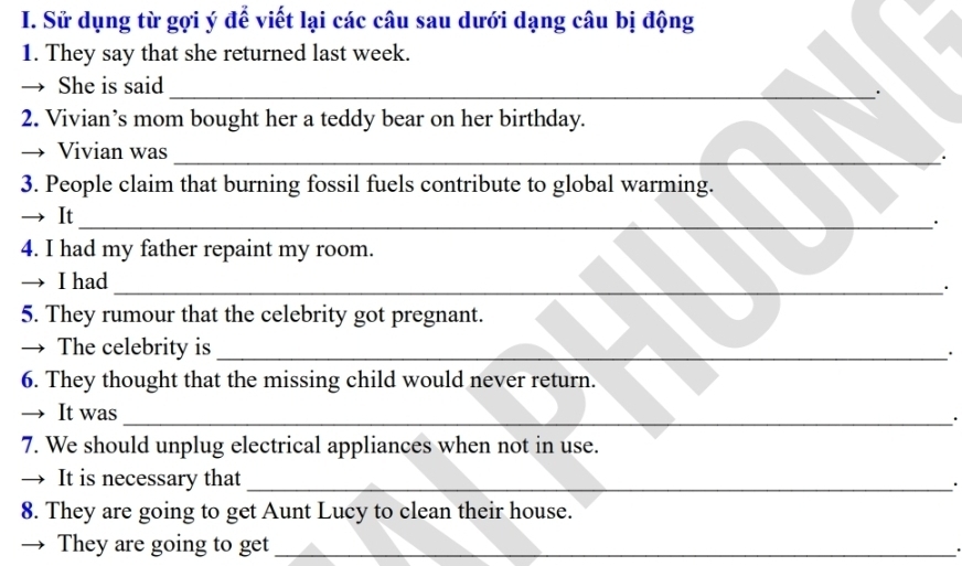 Sử dụng từ gợi ý để viết lại các câu sau dưới dạng câu bị động 
1. They say that she returned last week. 
She is said_ 
. 
2. Vivian’s mom bought her a teddy bear on her birthday. 
Vivian was _. 
3. People claim that burning fossil fuels contribute to global warming. 
→ It_ 
· 
4. I had my father repaint my room. 
I had 
_· 
5. They rumour that the celebrity got pregnant. 
The celebrity is_ 
. 
6. They thought that the missing child would never return. 
It was_ 
. 
7. We should unplug electrical appliances when not in use. 
→ It is necessary that _. 
8. They are going to get Aunt Lucy to clean their house. 
They are going to get_