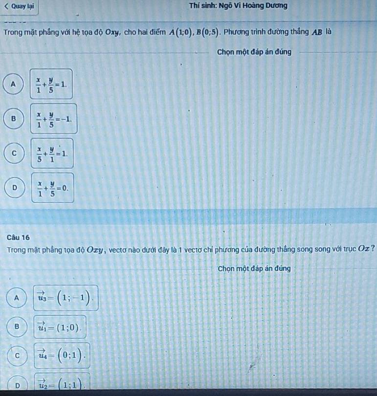 Quay lại Thí sinh: Ngô Vi Hoàng Dương
Trong mặt phẳng với hệ tọa độ Oxy, cho hai điểm A(1;0), B(0;5). Phương trình đường thẳng AB là
Chọn một đáp án đúng
A  x/1 + y/5 =1.
B  x/1 + y/5 =-1.
C  x/5 + y/1 =1.
D  x/1 + y/5 =0. 
Câu 16
Trong mặt phẳng tọa độ Oェy, vectơ nào dưới đây là 1 vectơ chỉ phương của đường thắng song song với trục Ox ?
Chọn một đáp án đúng
A vector u_3=(1;-1).
B vector u_1=(1;0).
C vector u_4=(0;1).
D vector u_2=(1;1).