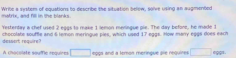 Write a system of equations to describe the situation below, solve using an augmented 
matrix, and fill in the blanks. 
Yesterday a chef used 2 eggs to make 1 lemon meringue pie. The day before, he made 1
chocolate souffle and 6 lemon meringue pies, which used 17 eggs. How many eggs does each 
dessert require? 
A chocolate souffle requires □ eggs and a lemon meringue pie requires □ eggs.