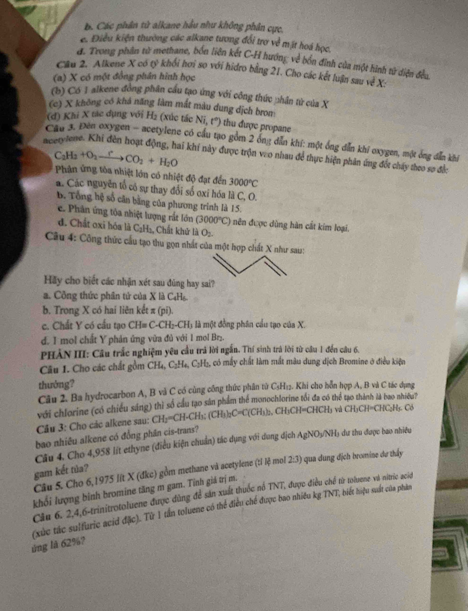 B. Các phân từ alkane hầu như không phân cực.
e. Điều kiện thường các alkane tương đổi trợ về mặt hoá học.
đ. Trong phin tử methane, bốn liên kết C-H hướng về bổn đinh của một hình tử diện đều.
Câu 2. Alkene X có tỷ khổi hơi so với hidro bằng 21. Cho các kết luận sau về X:
(a) X có một đồng phân hình học
(b) Có 1 alkene đồng phân cầu tạo ứng với công thức phân từ của X
(c) X không có khả năng làm mất màu dung dịch brom
(đ) Khi X tác dụng với H₂ (xúc tác NI, t°) thu được propane
Cầu 3. Đèn oxygen - acetylene có cầu tạo gồm 2 ống dẫn khí: một ống dẫn khí oxygen, một ông dẫn khí
C_2H_2+O_2xrightarrow rCO_2+H_2O
aetylene. Khi đèn hoạt động, hai khi này được trộn vào nhau để thực hiện phản ứng đốt chấy theo sợ đềc
Phản ứng tỏa nhiệt lớn có nhiệt độ đạt đến 3000°C
á. Các nguyên tổ có sự thay đổi số oxi hóa là C, O.
B. Tổng hệ số cân bằng của phương trình là 15.
e. Phân ứng tỏa nhiệt lượng rắt lớn (3000°C) nên được dùng hàn cất kim loại.
đ. Chất oxi hóa là C_2H_2 , Chất khử là O_2.
Câu 4: Công thức cầu tạo thu gọn nhất của một hợp chất X như sau:
Hãy cho biết các nhận xét sau đũng hay sai?
a. Công thức phân tử của X là C_4H_6.
b. Trong X có hai liên kết π (pi).
c. Chất Y có cấu tạo CHequiv C-CH_2-CH_3 là một đồng phân cầu tạo của X.
d. I mol chất Y phản ứng vừa đủ với 1 mol Br₂.
PHẢN III: Cầu trắc nghiệm yêu cầu trả lời ngắn. Thí sinh trả lời từ câu 1 đến câu 6.
Câu 1. Cho các chất gồm CH_4,C_2H_4,C_2H_2 , có mấy chất làm mất màu dung dịch Bromine ở điều kiện
thưởng? 1. Khi cho hỗn hợp A, B và C tác dụng
Câu 2. Ba hydrocarbon A, B và C có cùng công thức phân tử C_5H_12
với chlorine (có chiều sáng) thì số cầu tạo sản phẩm thể monochlorine tổi đa có thể tạo thành là bao nhiều?
Cầu 3: Cho các alkene sau: CH_2=CH-CH_3;(CH_3)_2C=C(CH_3)_2,CH_3CH=CHCH_3 và CH_3CH=CHC_2H_5.Cb
bao nhiêu alkene có đồng phân cis-trans?
Câu 4. Cho 4,958 lít ethyne (điều kiện chuẩn) tác dụng với dung địch AgNO_3/NH_3 6 dư thu được bao nhiều
Câu 5. Cho 6,1975 lít X (đkc) gồm methane và acetylene (tỉ lệ mol 2:3) qua dung dịch bromine dư thấy
gam kết tủa?
khổi lượng binh bromine tăng m gam. Tinh giá trị m. Câu 6, 2,4,6-trinitrotoluene được đùng để sản xuất thuốc nổ TNT, được điều chế từ toluene và nitric acio
(xức tác sulfuric acid đặc). Từ 1 tần toluene có thể điều chế được bao nhiêu kg TNT, biết hiệu suất của phản
ứng là 62%?