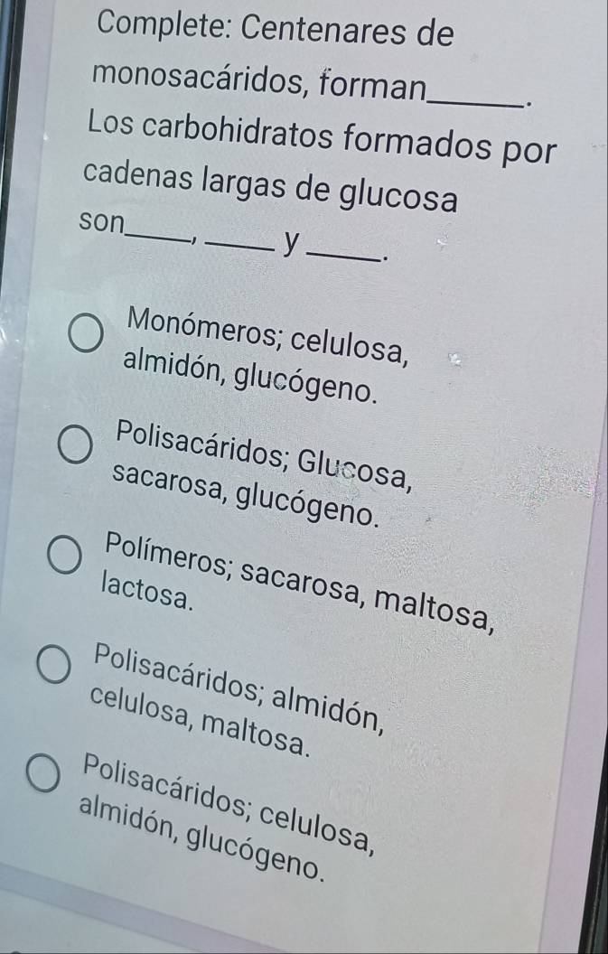 Complete: Centenares de
monosacáridos, forman_
.
Los carbohidratos formados por
cadenas largas de glucosa
_
son
1_ y _.
Monómeros; celulosa,
almidón, glucógeno.
Polisacáridos; Glucosa,
sacarosa, glucógeno.
Polímeros; sacarosa, maltosa,
lactosa.
Polisacáridos; almidón,
celulosa, maltosa.
Polisacáridos; celulosa,
almidón, glucógeno.