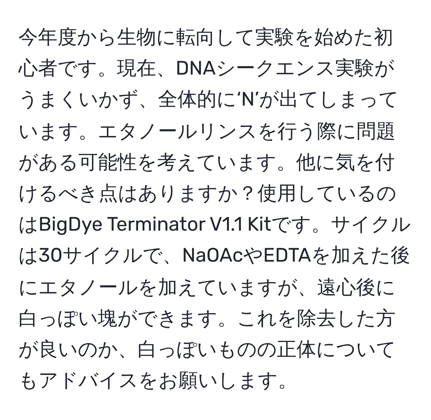 今年度から生物に転向して実験を始めた初心者です。現在、DNAシークエンス実験がうまくいかず、全体的に‘N’が出てしまっています。エタノールリンスを行う際に問題がある可能性を考えています。他に気を付けるべき点はありますか？使用しているのはBigDye Terminator V1.1 Kitです。サイクルは30サイクルで、NaOAcやEDTAを加えた後にエタノールを加えていますが、遠心後に白っぽい塊ができます。これを除去した方が良いのか、白っぽいものの正体についてもアドバイスをお願いします。