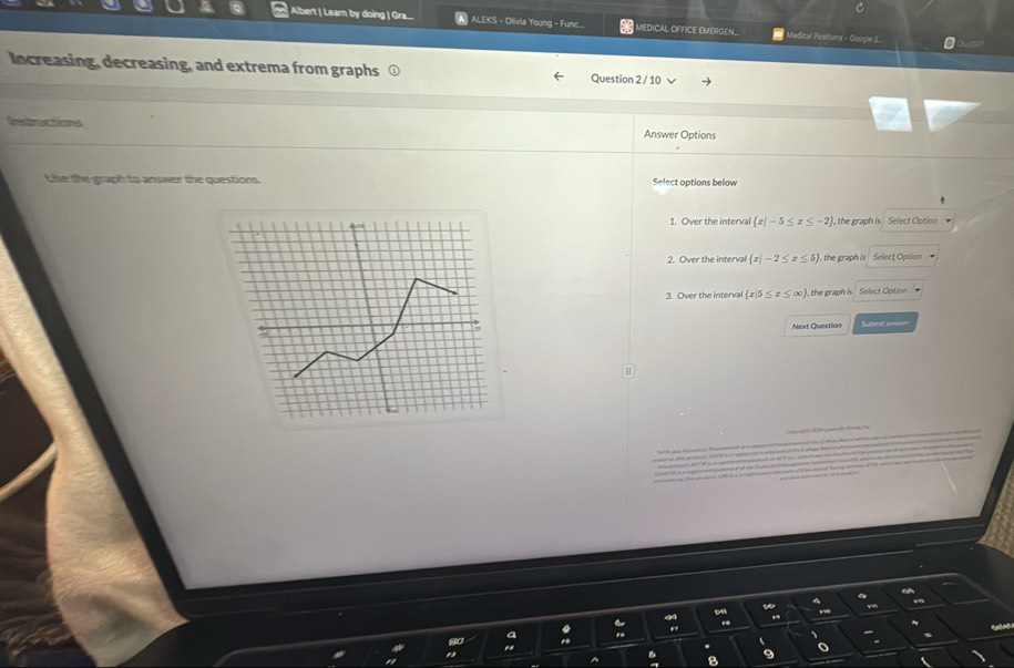 Albert | Learn by doing | Gra.... ALEKS - Olivia Young - Funce.... MEDICAL OFFICE EMERGEN. Medical Pesitions - Google S... 0
Increasing, decreasing, and extrema from graphs Question 2 / 10 √
Rnstructions Answer Options
Like the graph to answer the questions. Select options below
1. Over the interval  x|-5≤ x≤ -2 , the graph is Select Option .
2. Over the interval  x|-2≤ x≤ 5 , the graph is Selecţ Option
3. Over the interval  x|5≤ x≤ ∈fty  , the graph is Select Option
Next Question
4
o