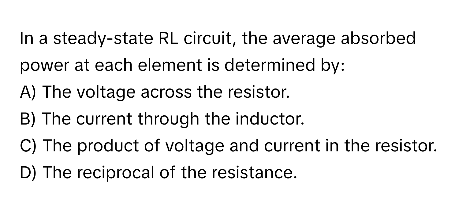 In a steady-state RL circuit, the average absorbed power at each element is determined by:

A) The voltage across the resistor. 
B) The current through the inductor. 
C) The product of voltage and current in the resistor. 
D) The reciprocal of the resistance.