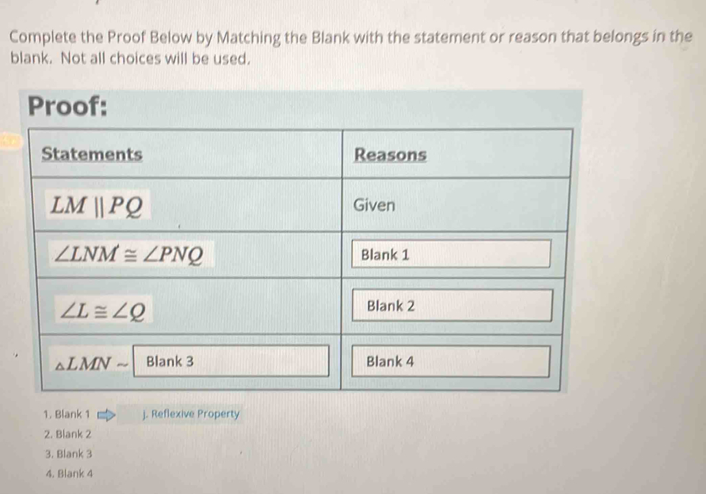 Complete the Proof Below by Matching the Blank with the statement or reason that belongs in the
blank. Not all choices will be used.
Proof:
1. Blank 1 j. Reflexive Property
2. Blank 2
3. Blank 3
4. Blank 4