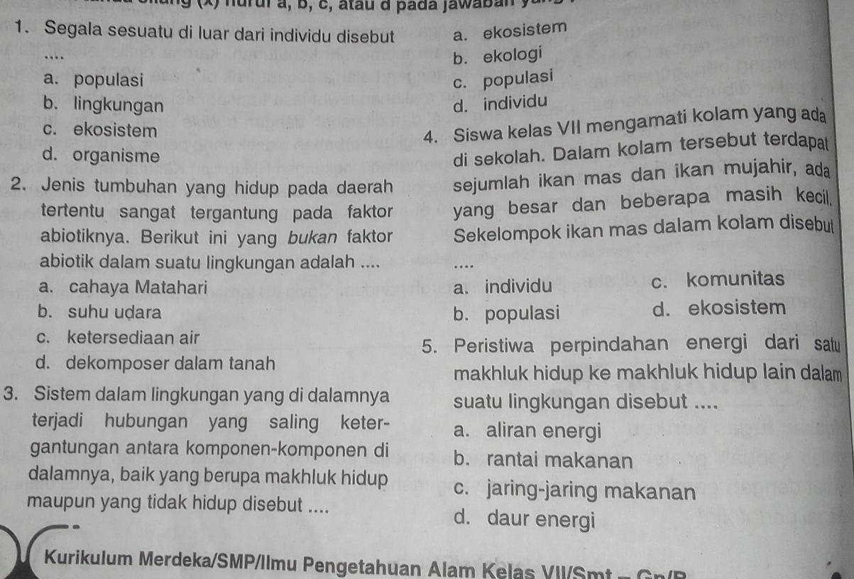 ng (x) nurul à, b, c, atau d pada jawaban y
1. Segala sesuatu di luar dari individu disebut a. ekosistem
.._
b. ekologi
a. populasi c. populasi
b. lingkungan d. individu
c. ekosistem
4. Siswa kelas VII mengamati kolam yang ada
d. organisme
di sekolah. Dalam kolam tersebut terdapat
2. Jenis tumbuhan yang hidup pada daerah sejumlah ikan mas dan ikan mujahir, ada
tertentu sangat tergantung pada faktor yang besar dan beberapa masih kecil.
abiotiknya. Berikut ini yang bukan faktor Sekelompok ikan mas dalam kolam disebut
abiotik dalam suatu lingkungan adalah .... .-_
a. cahaya Matahari a. individu c. komunitas
b. suhu udara b. populasi d. ekosistem
c. ketersediaan air
5. Peristiwa perpindahan energi dari sau
d. dekomposer dalam tanah
makhluk hidup ke makhluk hidup lain dalam 
3. Sistem dalam lingkungan yang di dalamnya suatu lingkungan disebut ....
terjadi hubungan yang saling keter- a. aliran energi
gantungan antara komponen-komponen di b. rantai makanan
dalamnya, baik yang berupa makhluk hidup c. jaring-jaring makanan
maupun yang tidak hidup disebut .... d. daur energi
Kurikulum Merdeka/SMP/llmu Pengetahuan Alam Kelas VII/Smt - G