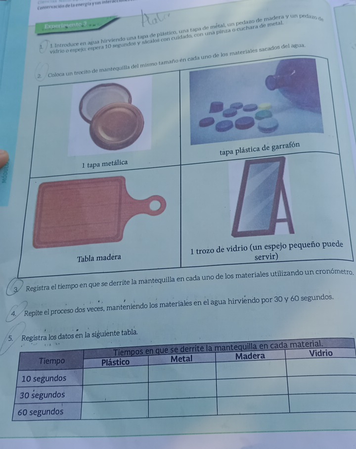 Conservación de la energía y sus interacc ió 
Experimento 3 
1. / 1. Introduce en agua hirviendo una tapa de plástico, una tapa de mêtal, un pedazo de madera y un pedazo de 
vidrio o espejo; espera 10 segundos y sácalos con cuidado, con una pinza o cuchara de metal 
2. / Coloca un trocito de mantequilla del mismo tamañoos materiales sacados del agua. 
tapa plástica 
1 tapa metálica 
a 
Tabla madera1 trozo de vidrio (un espejo pequeño puede 
servir) 
3 Registra el tiempo en que se derrite la mantequilla en cada uno de los materiales utilizando un cronómetro. 
4. Repite el proceso dos veces, manteniendo los materiales en el agua hirviendo por 30 y 60 segundos. 
siguiente tabla.