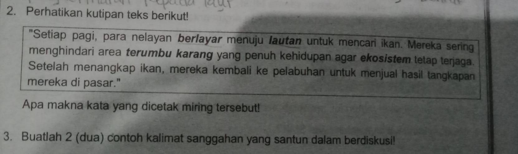 Perhatikan kutipan teks berikut! 
"Setiap pagi, para nelayan berlayar menuju lautan untuk mencari ikan. Mereka sering 
menghindari area terumbu karang yang penuh kehidupan agar ekosistem tetap terjaga. 
Setelah menangkap ikan, mereka kembali ke pelabuhan untuk menjual hasil tangkapan 
mereka di pasar." 
Apa makna kata yang dicetak miring tersebut! 
3. Buatlah 2 (dua) contoh kalimat sanggahan yang santun dalam berdiskusi!