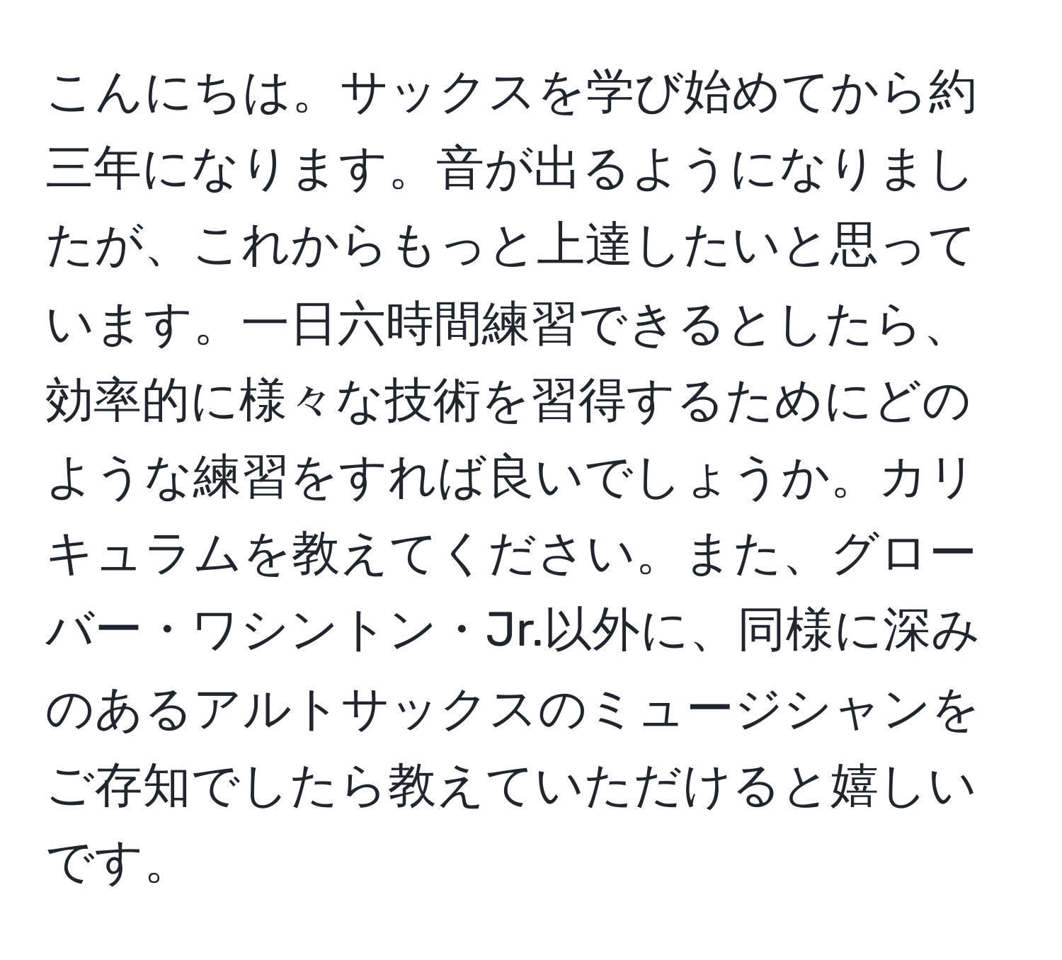 こんにちは。サックスを学び始めてから約三年になります。音が出るようになりましたが、これからもっと上達したいと思っています。一日六時間練習できるとしたら、効率的に様々な技術を習得するためにどのような練習をすれば良いでしょうか。カリキュラムを教えてください。また、グローバー・ワシントン・Jr.以外に、同様に深みのあるアルトサックスのミュージシャンをご存知でしたら教えていただけると嬉しいです。