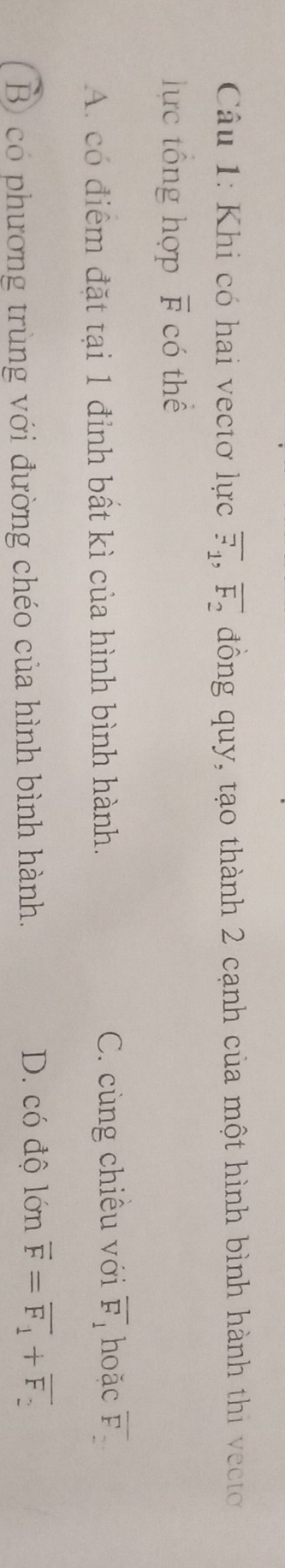 Khi có hai vectơ lực overline F_1, overline F_2 đồng quy, tạo thành 2 cạnh của một hình bình hành thi vect
lực tông hợp overline F có thể
A. có điểm đặt tại 1 đỉnh bất kì của hình bình hành. C. cùng chiêu với overline F_1 hoǎc overline F_2
D. có độ lớn
B có phương trùng với đường chéo của hình bình hành. overline F=overline F_1+overline F_2