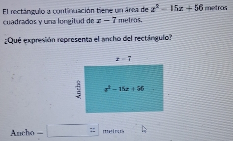 El rectángulo a continuación tiene un área de x^2-15x+56 metros
cuadrados y una longitud de x-7 metros.
¿Qué expresión representa el ancho del rectángulo?
Ancho=□ metros