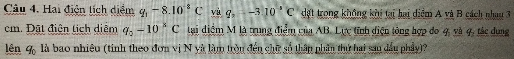 Hai điện tích điểm q_1=8.10^(-8)C và q_2=-3.10^(-8)C đặt trong không khí tại hai điểm A yà B cách nhau 3
cm. Đặt điện tích điểm q_0=10^(-8)C tại điểm M là trung điểm của AB. Lực tĩnh điện tổng hợp do q_1 yà q_2 tác dụng 
lên q_0 là bao nhiêu (tính theo đơn vị N yà làm tròn đến chữ số thập phân thứ hai sau dấu phẩy)?