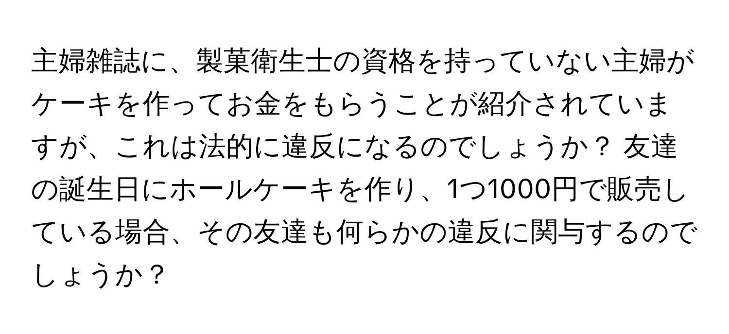 主婦雑誌に、製菓衛生士の資格を持っていない主婦がケーキを作ってお金をもらうことが紹介されていますが、これは法的に違反になるのでしょうか？ 友達の誕生日にホールケーキを作り、1つ1000円で販売している場合、その友達も何らかの違反に関与するのでしょうか？