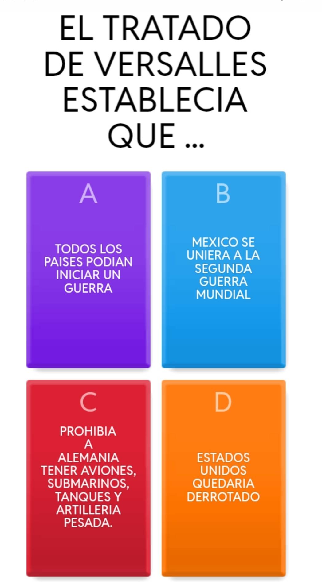 EL TRATADO 
DE VERSALLES 
ESTABLECIA 
QUE ... 
A 
B 
MEXICO SE 
TODOS LOS 
UNIERA A LA 
PAISES PODIAN 
INICIAR UN 
SEGUNDA 
GUERRA 
GUERRA 
MUNDIAL 
C 
PROHIBIA 
A 
ALEMANIA ESTADOS 
TENER AVIONES, UNIDOS 
SUBMARINOS, QUEDARIA 
TANQUES Y DERROTADO 
ARTILLERIA 
PESADA.