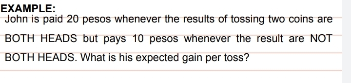 EXAMPLE: 
John is paid 20 pesos whenever the results of tossing two coins are 
BOTH HEADS but pays 10 pesos whenever the result are NOT 
BOTH HEADS. What is his expected gain per toss?