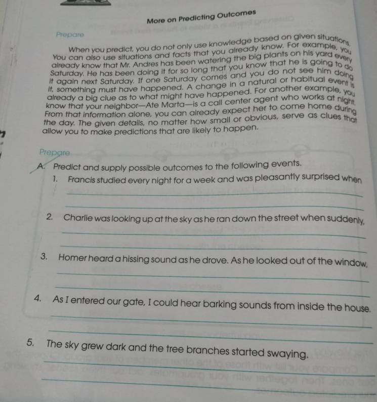 More on Predicting Outcomes 
Prepare 
When vou predict, you do not only use knowledge based on given situations, 
You can also use situations and facts that you already know. For example, you 
already know that Mr. Andres has been watering the big plants on his yard every 
Saturdav. He has been doing it for so long that you know that he is going to do 
it again next Saturday. If one Saturday comes and you do not see him doing 
It, something must have happened. A change in a natural or habitual event is 
already a bia clue as to what might have happened. For another example, you 
know that your neighbor—Ate Marta—is a call center agent who works at night 
From that information alone, you can already expect her to come home during 
the day. The given details, no matter how small or obvious, serve as clues that 
allow you to make predictions that are likely to happen. 
Prepare 
A. Predict and supply possible outcomes to the following events. 
1. Francis studied every night for a week and was pleasantly surprised when 
_ 
_ 
2. Charlie was looking up at the sky as he ran down the street when suddenly, 
_ 
_ 
_ 
3. Homer heard a hissing sound as he drove. As he looked out of the window, 
_ 
_ 
4. As I entered our gate, I could hear barking sounds from inside the house. 
_ 
_ 
5. The sky grew dark and the tree branches started swaying. 
_