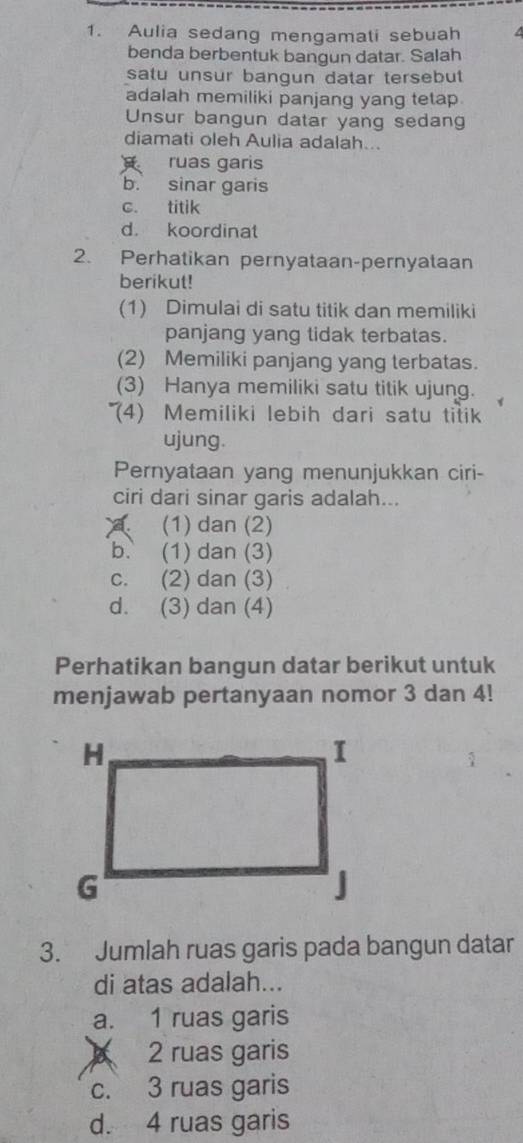 Aulia sedang mengamati sebuah
benda berbentuk bangun datar. Salah
satu unsur bangun datar tersebut
adalah memiliki panjang yang tetap.
Unsur bangun datar yang sedang
diamati oleh Aulia adalah...
ruas garis
b. sinar garis
c. titik
d. koordinat
2. Perhatikan pernyataan-pernyataan
berikut!
(1) Dimulai di satu titik dan memiliki
panjang yang tidak terbatas.
(2) Memiliki panjang yang terbatas.
(3) Hanya memiliki satu titik ujung.
*('4) Memiliki lebih dari satu titik
ujung.
Pernyataan yang menunjukkan ciri-
ciri dari sinar garis adalah.... (1) dan (2)
b. (1) dan (3)
c. (2) dan (3)
d. (3) dan (4)
Perhatikan bangun datar berikut untuk
menjawab pertanyaan nomor 3 dan 4!
3. Jumlah ruas garis pada bangun datar
di atas adalah...
a. 1 ruas garis
A 2 ruas garis
c. 3 ruas garis
d. 4 ruas garis