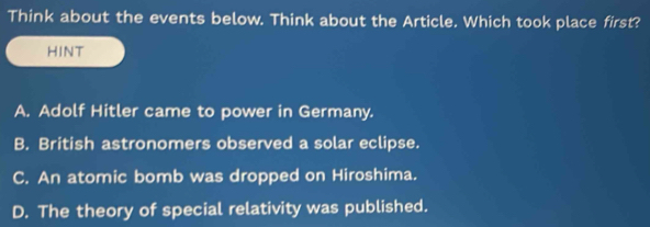 Think about the events below. Think about the Article. Which took place first?
HINT
A. Adolf Hitler came to power in Germany.
B. British astronomers observed a solar eclipse.
C. An atomic bomb was dropped on Hiroshima.
D. The theory of special relativity was published.