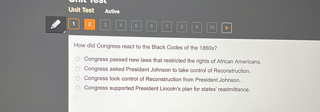 Unit Test Active
1 2 3 4 5 6 7 8 9 10
How did Congress react to the Black Codes of the 1860s?
Congress passed new laws that restricted the rights of African Americans.
Congress asked President Johnson to take control of Reconstruction.
Congress took control of Reconstruction from President Johnson.
Congress supported President Lincoln's plan for states’ readmittance.