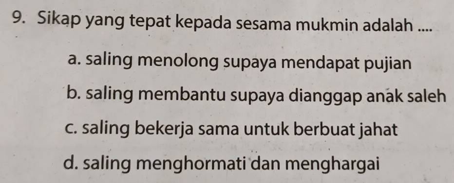 Sikap yang tepat kepada sesama mukmin adalah ....
a. saling menolong supaya mendapat pujian
b. saling membantu supaya dianggap anak saleh
c. saling bekerja sama untuk berbuat jahat
d. saling menghormati dan menghargai