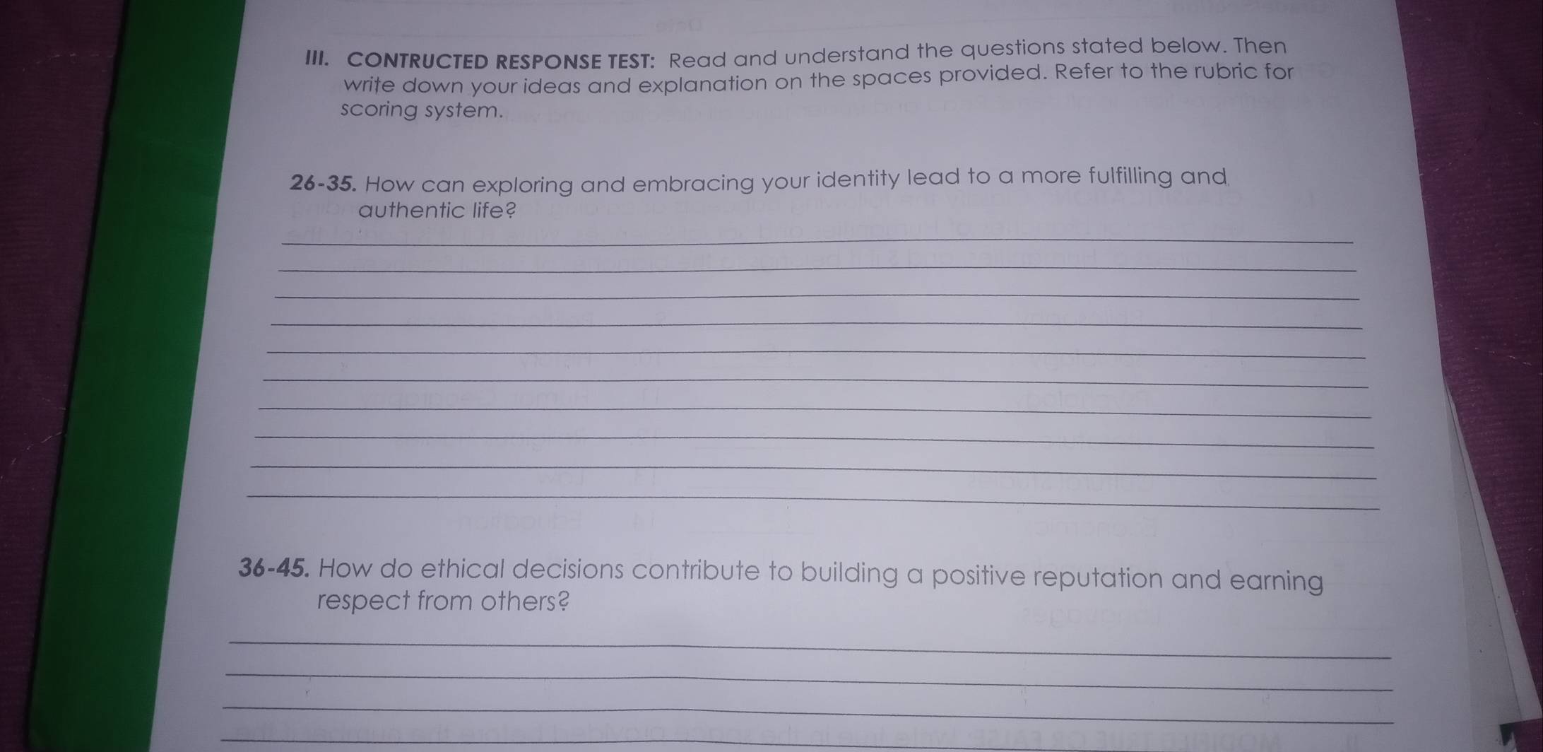 CONTRUCTED RESPONSE TEST: Read and understand the questions stated below. Then 
write down your ideas and explanation on the spaces provided. Refer to the rubric for 
scoring system. 
26-35. How can exploring and embracing your identity lead to a more fulfilling and 
authentic life? 
_ 
_ 
_ 
_ 
_ 
_ 
_ 
_ 
_ 
_ 
36-45. How do ethical decisions contribute to building a positive reputation and earning 
respect from others? 
_ 
_ 
_ 
_