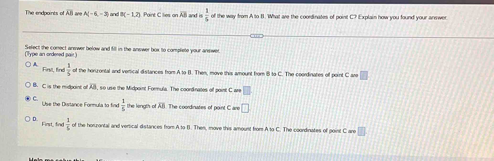 The endpoints of overline AB are A(-6,-3) and B(-1,2) Point C lies on overline AB and is  1/5  of the way from A to B. What are the coordinates of point C? Explain how you found your answer.
Select the correct answer below and fill in the answer box to complete your answer.
(Type an ordered pair.)
A.  1/5  of the horizontal and vertical distances from A to B. Then, move this amount from B to C. The coordinates of point C are □. 
First, find
B. C is the midpoint of overline AB , so use the Midpoint Formula. The coordinates of point C are □.
Use the Distance Formula to find  1/5  the length of overline AB The coordinates of point C are □. 
First, find
D.  1/5  of the horizontal and vertical distances from A to B. Then, move this amount from A to C. The coordinates of point C are □.