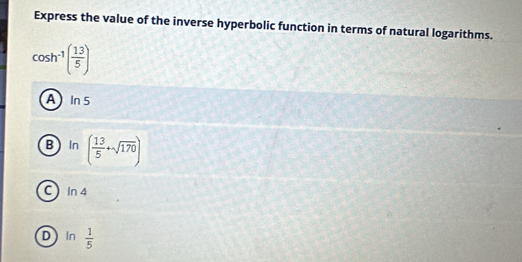 Express the value of the inverse hyperbolic function in terms of natural logarithms.
cos h^(-1)( 13/5 )
A In 5
B In ( 13/5 +sqrt(170))
C  In 4
DIn  1/5 