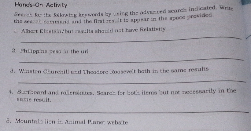 Hands-On Activity 
Search for the following keywords by using the advanced search indicated. Write 
the search command and the first result to appear in the space provided. 
_ 
1. Albert Einstein/but results should not have Relativity 
2. Philippine peso in the url 
_ 
3. Winston Churchill and Theodore Roosevelt both in the same results 
_ 
4. Surfboard and rollerskates. Search for both items but not necessarily in the 
same result. 
_ 
5. Mountain lion in Animal Planet website