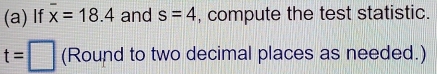 If overline x=18.4 and s=4 , compute the test statistic.
t=□ (Round to two decimal places as needed.)