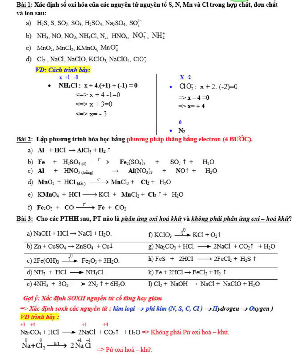 Xác định shat 0 oxi hóa của các nguyên tử nguyên tố S, N, Mn và Cl trong hợp chất, đơn chất
và ion sau:
a) H_2S,S,SO_2,SO_3,H_2SO_4,Na_2SO_4,SO_4^((2-)
b) NH_3),NO,NO_2,NH_4Cl,N_2,HNO_3,NO_3^(-,NH_4^+
c) MnO_2),MnCl_2,KMnO_4,MnO_4^(-
d) Cl_2),NaCl,NaClO,KClO_3,NaClO_4,ClO_2^(-
VD: Cách trình bày:
x+1-1
X-2
NH₄Cl : x+4.(+1)+(-1)=0 ClO_2^-:x+2.(-2)=0
x+4-1=0
Rightarrow x-4=0
x+3=0
Rightarrow x=+4

0
N_2)
Bài 2: Lập phương trình hóa học bằng phương pháp thăng bằng electron (4 BƯỚC).
a) Al+HClto AlCl_3+H_2uparrow
b) Fe+H_2SO_4(a)e_2Fe_2(SO_4)_3+SO_2uparrow +H_2O
c) Al+HNO_3(loing)to Al(NO_3)_3+NOuparrow +H_2O
d) MnO_2+HCl(dic)to MnCl_2+Cl_2+H_2O
e) KMnO_4+HClto KCl+MnCl_2+Cl_2uparrow +H_2O
f Fe_2O_3+COxrightarrow fFe+CO_2
Bài 3: Cho các PTHH sau, PT nào là phản ứng oxi hoá khử và không phải phản ứng oxi - hoá khử?
a) NaOH+HClto NaCl+H_2O. f KClO_3xrightarrow t^0KCl+O_2uparrow
b) Zn+CuSO_4to ZnSO_4+Cul g) Na_2CO_3+HClto 2NaCl+CO_2uparrow +H_2O
c) 2Fe(OH)_3xrightarrow t^0Fe_2O_3+3H_2O. h) FeS+2HClto 2FeCl_2+H_2Suparrow
d) NH_3+HClto NH_4Cl. k) Fe+2HClto FeCl_2+H_2uparrow
e) 4NH_3+3O_2to 2N_2uparrow +6H_2O. 1) Cl_2+NaOHto NaCl+NaClO+H_2O
Gợi ý: Xác định SOXH nguyên tữ có tăng hay giảm
=> Xác định soxh các nguyên tử : kim loại → phi k 1111 (N,S,C,Cl) →Hydrogen →Oxygen 
VD trình bày :
+1 +4
+1 +4
Na_2CO_3+HClto 2NaCl+CO_2uparrow +H_2O=> Không phải Pứ oxi hoả - khử.
Na+Cl_2^(0to 2Na^+1)vector Cl => Pứ oxi hoá - khử.