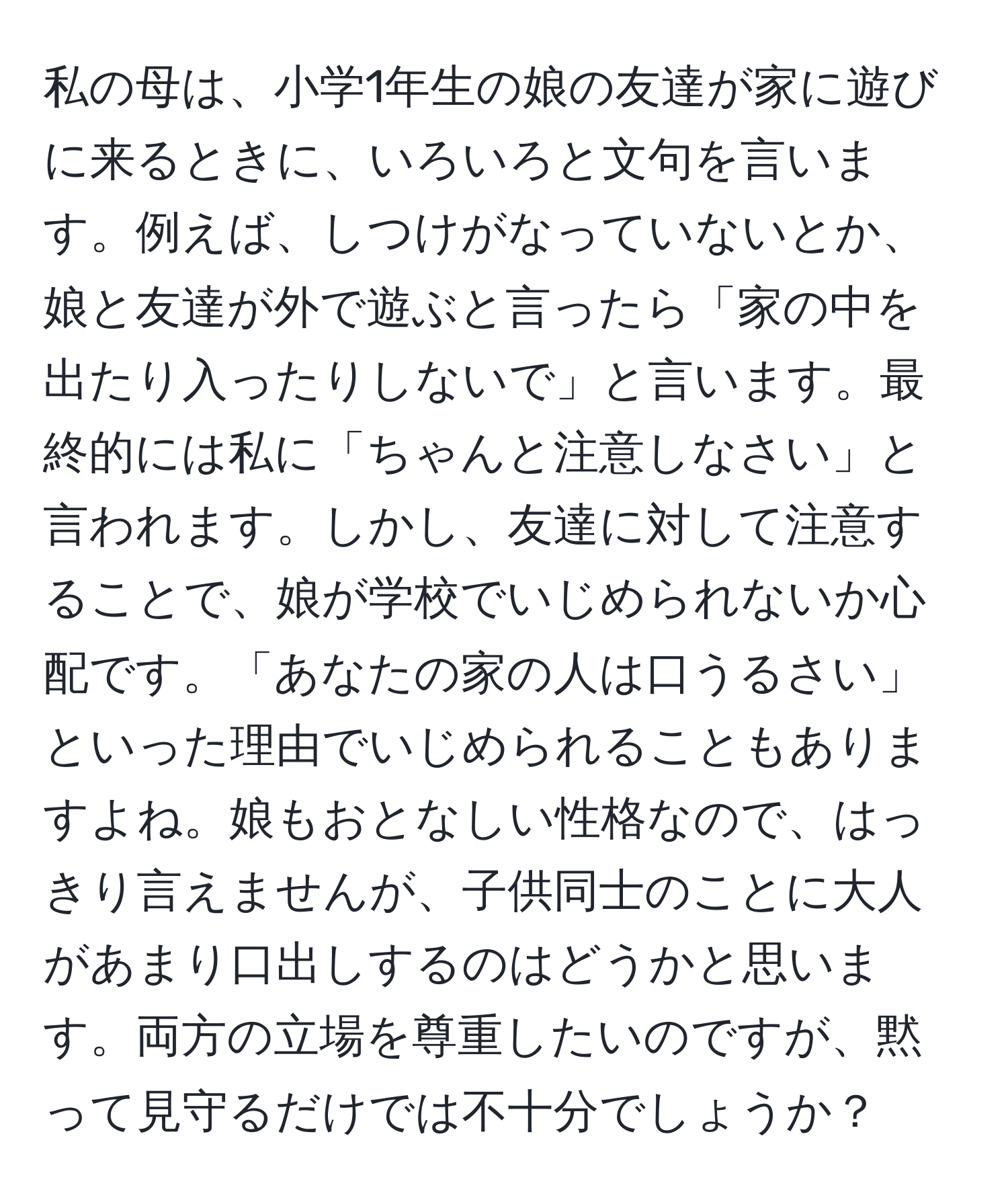 私の母は、小学1年生の娘の友達が家に遊びに来るときに、いろいろと文句を言います。例えば、しつけがなっていないとか、娘と友達が外で遊ぶと言ったら「家の中を出たり入ったりしないで」と言います。最終的には私に「ちゃんと注意しなさい」と言われます。しかし、友達に対して注意することで、娘が学校でいじめられないか心配です。「あなたの家の人は口うるさい」といった理由でいじめられることもありますよね。娘もおとなしい性格なので、はっきり言えませんが、子供同士のことに大人があまり口出しするのはどうかと思います。両方の立場を尊重したいのですが、黙って見守るだけでは不十分でしょうか？