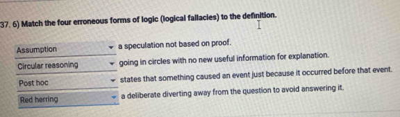 Match the four erroneous forms of logic (logical fallacies) to the definition.
Assumption a speculation not based on proof.
Circular reasoning going in circles with no new useful information for explanation.
Post hoc states that something caused an event just because it occurred before that event.
Red herring a deliberate diverting away from the question to avoid answering it.