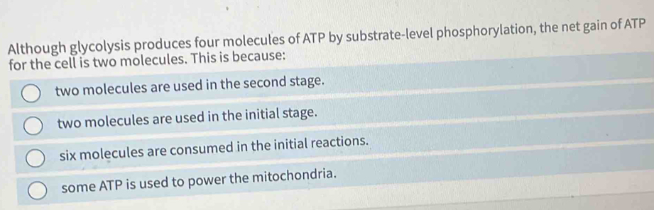 Although glycolysis produces four molecules of ATP by substrate-level phosphorylation, the net gain of ATP
for the cell is two molecules. This is because:
two molecules are used in the second stage.
two molecules are used in the initial stage.
six molecules are consumed in the initial reactions.
some ATP is used to power the mitochondria.